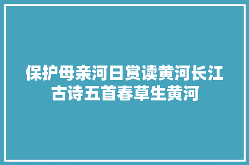 保护母亲河日赏读黄河长江古诗五首春草生黄河