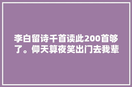 李白留诗千首读此200首够了。仰天算夜笑出门去我辈岂是蓬蒿人