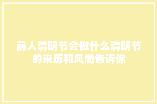 前人清明节会做什么清明节的来历和风尚告诉你