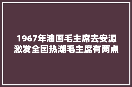 1967年油画毛主席去安源激发全国热潮毛主席有两点缺点