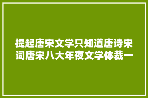 提起唐宋文学只知道唐诗宋词唐宋八大年夜文学体裁一次全理解