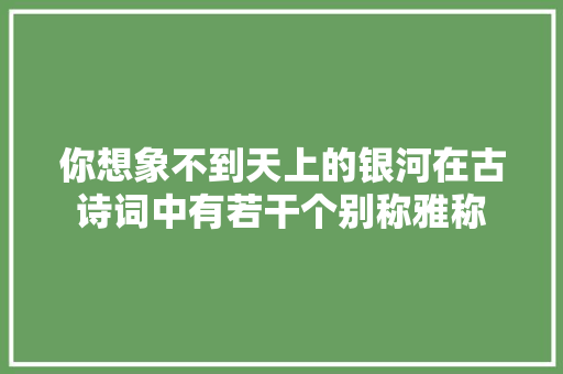 你想象不到天上的银河在古诗词中有若干个别称雅称