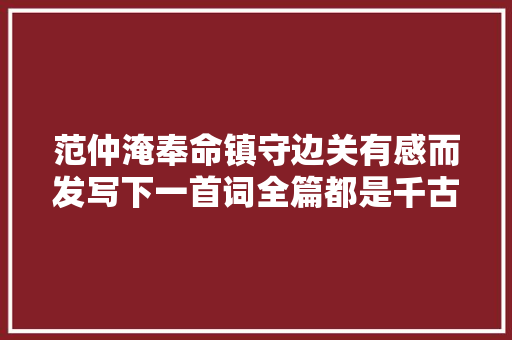 范仲淹奉命镇守边关有感而发写下一首词全篇都是千古名句