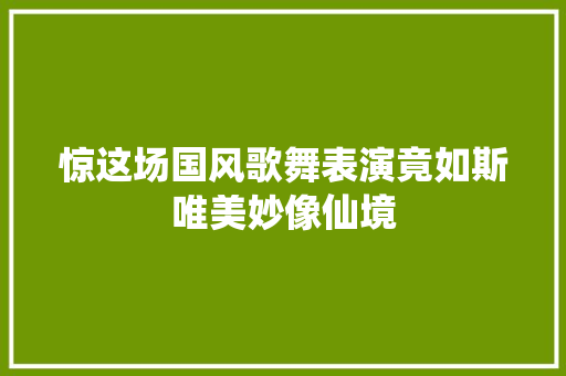 惊这场国风歌舞表演竟如斯唯美妙像仙境