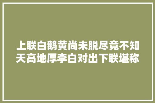 上联白鹅黄尚未脱尽竟不知天高地厚李白对出下联堪称经典