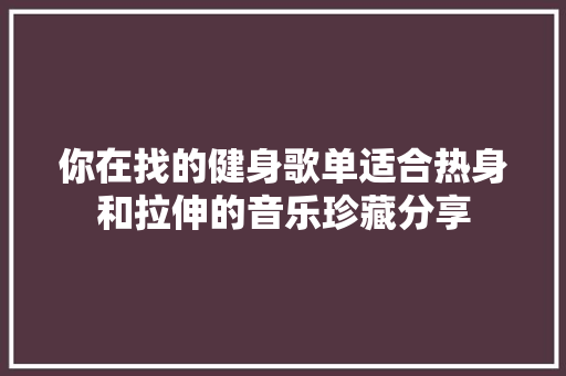 你在找的健身歌单适合热身和拉伸的音乐珍藏分享