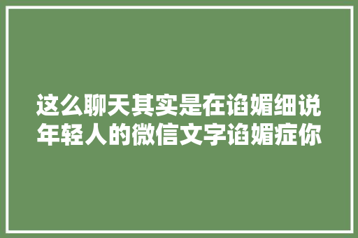 这么聊天其实是在谄媚细说年轻人的微信文字谄媚症你的塑料友谊有救了