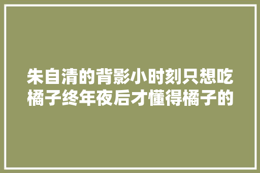 朱自清的背影小时刻只想吃橘子终年夜后才懂得橘子的重量