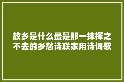 故乡是什么最是那一抹挥之不去的乡愁诗联家用诗词歌颂故乡