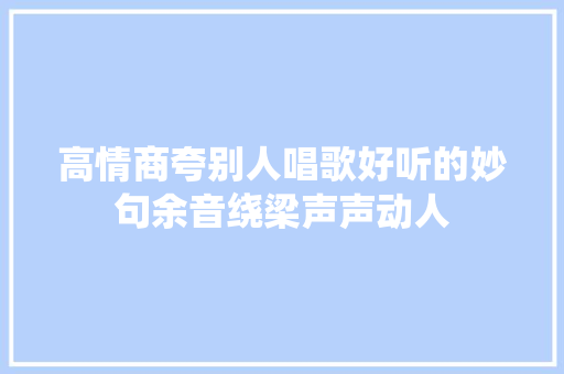 高情商夸别人唱歌好听的妙句余音绕梁声声动人