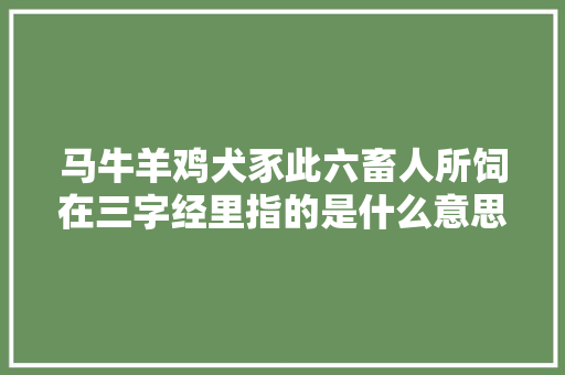 马牛羊鸡犬豕此六畜人所饲在三字经里指的是什么意思