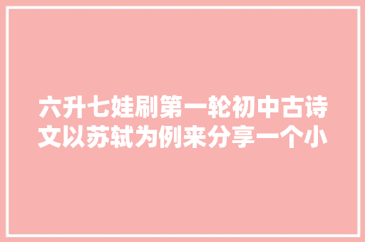 六升七娃刷第一轮初中古诗文以苏轼为例来分享一个小我专题框架