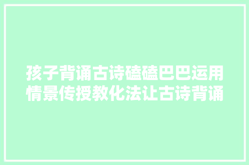 孩子背诵古诗磕磕巴巴运用情景传授教化法让古诗背诵融于生活