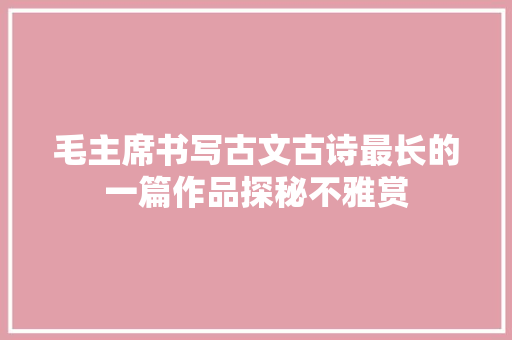 毛主席书写古文古诗最长的一篇作品探秘不雅赏