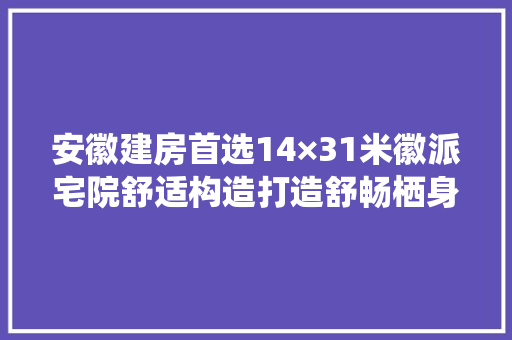 安徽建房首选14×31米徽派宅院舒适构造打造舒畅栖身生活