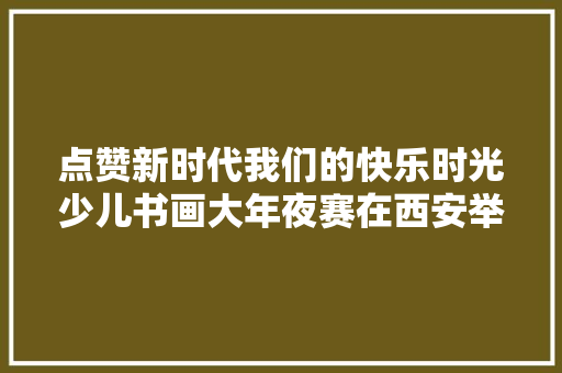 点赞新时代我们的快乐时光少儿书画大年夜赛在西安举办
