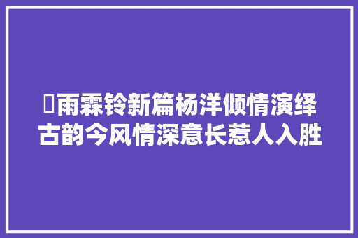 巜雨霖铃新篇杨洋倾情演绎古韵今风情深意长惹人入胜