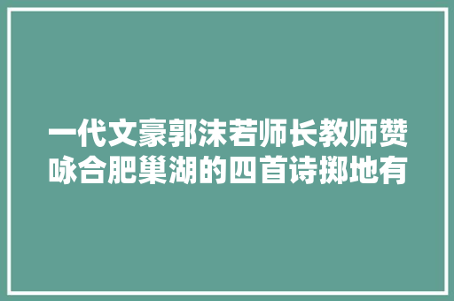 一代文豪郭沫若师长教师赞咏合肥巢湖的四首诗掷地有声发人寻思