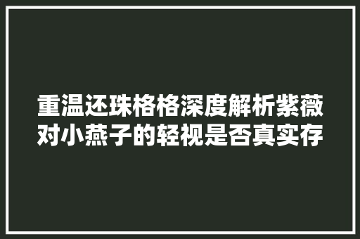 重温还珠格格深度解析紫薇对小燕子的轻视是否真实存在