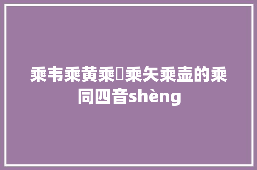乘韦乘黄乘轝乘矢乘壶的乘同四音shèng 乘韦乘黄乘轝乘矢乘壶的乘同四音shèng