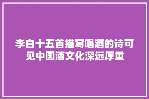 李白十五首描写喝酒的诗可见中国酒文化深远厚重