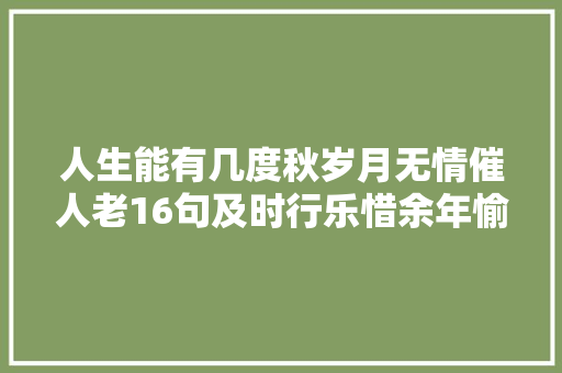人生能有几度秋岁月无情催人老16句及时行乐惜余年愉快天天 人生能有几度秋岁月无情催人老16句及时行乐惜余年愉快天天