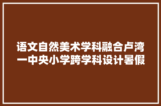 语文自然美术学科融合卢湾一中央小学跨学科设计暑假功课丨欢乐暑假