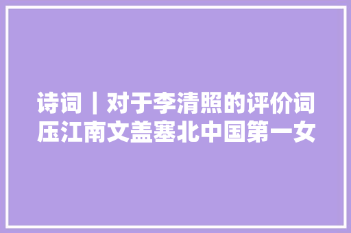 诗词｜对于李清照的评价词压江南文盖塞北中国第一女词人