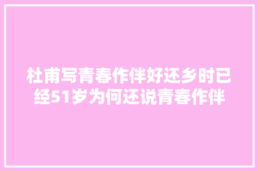 杜甫写青春作伴好还乡时已经51岁为何还说青春作伴