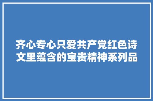 齐心专心只爱共产党红色诗文里蕴含的宝贵精神系列品读之三