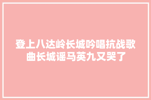 登上八达岭长城吟唱抗战歌曲长城谣马英九又哭了