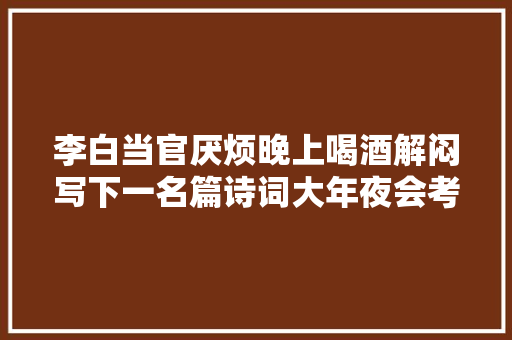 李白当官厌烦晚上喝酒解闷写下一名篇诗词大年夜会考了11次