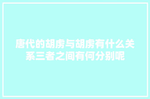 唐代的胡虏与胡虏有什么关系三者之间有何分别呢