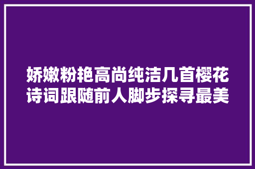娇嫩粉艳高尚纯洁几首樱花诗词跟随前人脚步探寻最美的春景春色
