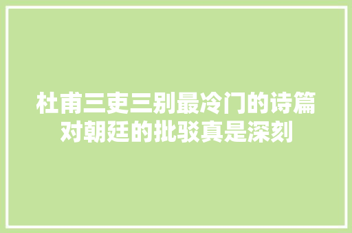 杜甫三吏三别最冷门的诗篇对朝廷的批驳真是深刻