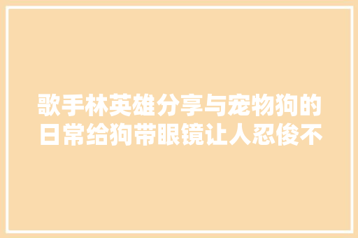 歌手林英雄分享与宠物狗的日常给狗带眼镜让人忍俊不禁