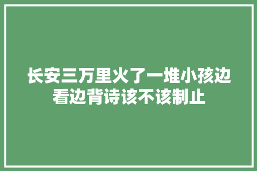 长安三万里火了一堆小孩边看边背诗该不该制止