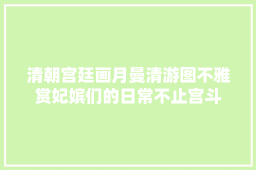 清朝宫廷画月曼清游图不雅赏妃嫔们的日常不止宫斗