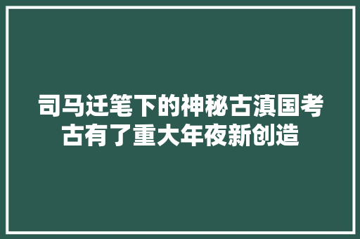 司马迁笔下的神秘古滇国考古有了重大年夜新创造