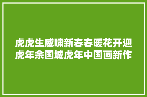 虎虎生威啸新春春暖花开迎虎年余国城虎年中国画新作不雅赏