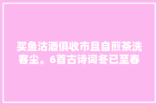 买鱼沽酒俱收市且自煎茶洗客尘。6首古诗词冬已至春不远矣