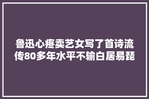 鲁迅心疼卖艺女写了首诗流传80多年水平不输白居易琵琶行