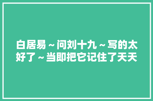 白居易～问刘十九～写的太好了～当即把它记住了天天进修