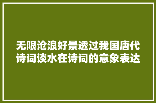无限沧浪好景透过我国唐代诗词谈水在诗词的意象表达