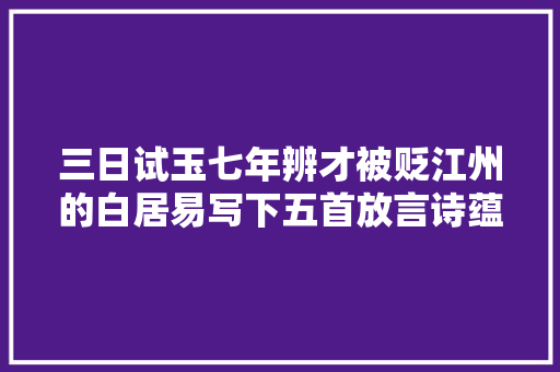 三日试玉七年辨才被贬江州的白居易写下五首放言诗蕴含哲理