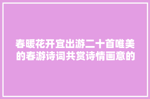 春暖花开宜出游二十首唯美的春游诗词共赏诗情画意的烂漫春景春色