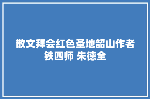 散文拜会红色圣地韶山作者铁四师 朱德全