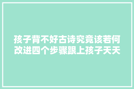 孩子背不好古诗究竟该若何改进四个步骤跟上孩子天天追着背