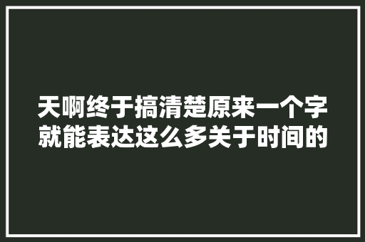 天啊终于搞清楚原来一个字就能表达这么多关于时间的概念