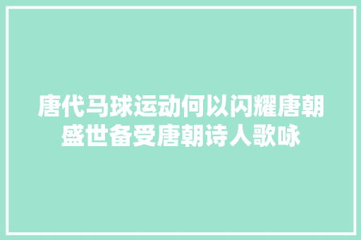 唐代马球运动何以闪耀唐朝盛世备受唐朝诗人歌咏